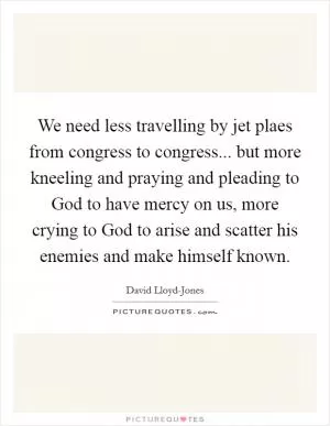 We need less travelling by jet plaes from congress to congress... but more kneeling and praying and pleading to God to have mercy on us, more crying to God to arise and scatter his enemies and make himself known Picture Quote #1