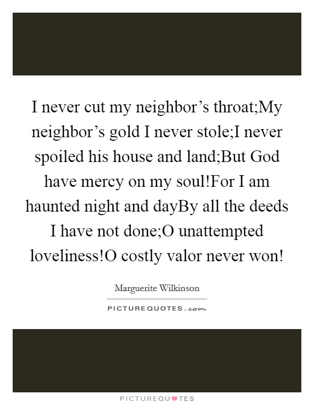 I never cut my neighbor's throat;My neighbor's gold I never stole;I never spoiled his house and land;But God have mercy on my soul!For I am haunted night and dayBy all the deeds I have not done;O unattempted loveliness!O costly valor never won! Picture Quote #1