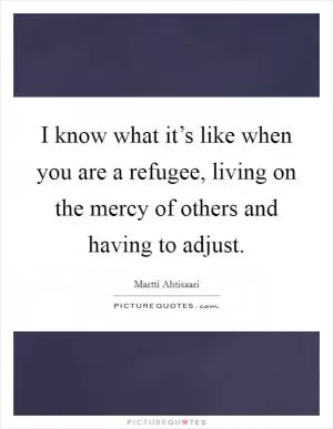 I know what it’s like when you are a refugee, living on the mercy of others and having to adjust Picture Quote #1