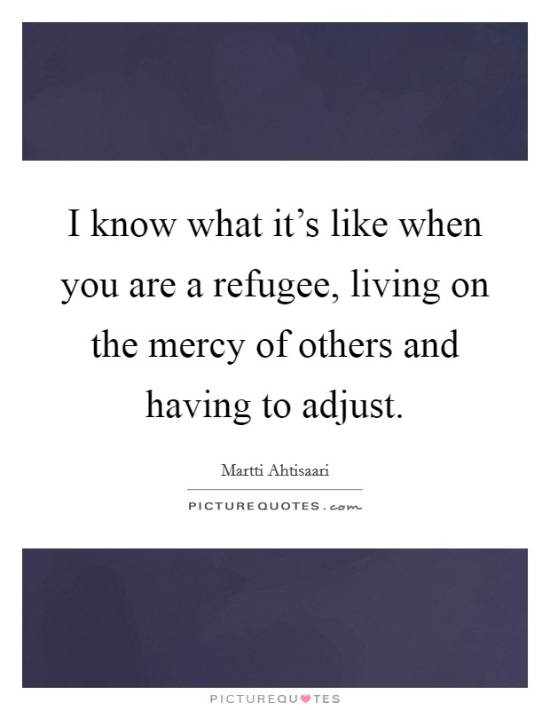 I know what it's like when you are a refugee, living on the mercy of others and having to adjust. Picture Quote #1