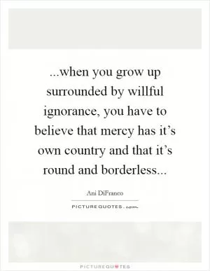 ...when you grow up surrounded by willful ignorance, you have to believe that mercy has it’s own country and that it’s round and borderless Picture Quote #1