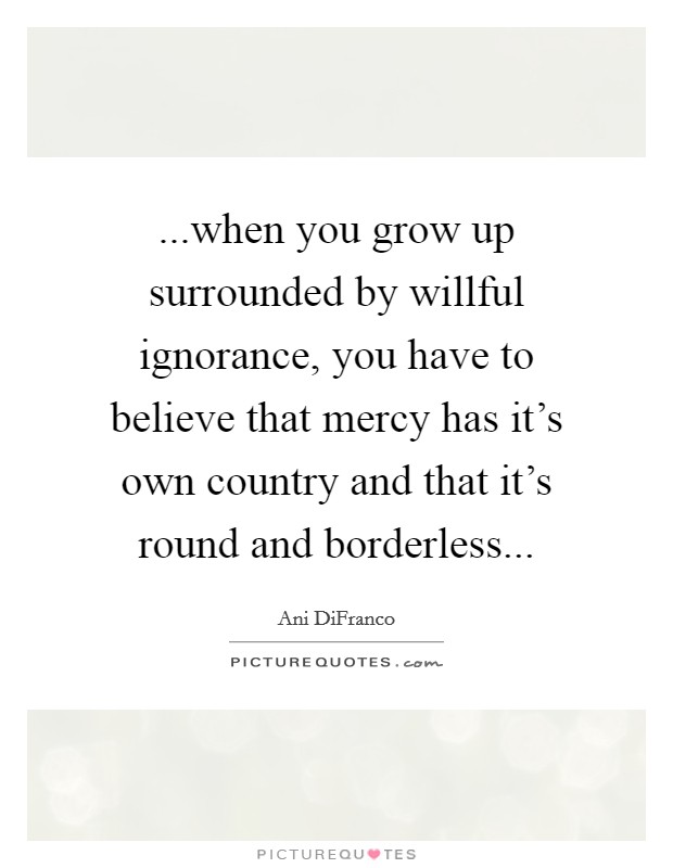 ...when you grow up surrounded by willful ignorance, you have to believe that mercy has it's own country and that it's round and borderless... Picture Quote #1