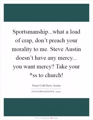 Sportsmanship...what a load of crap, don’t preach your morality to me. Steve Austin doesn’t have any mercy... you want mercy? Take your *ss to church! Picture Quote #1