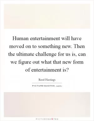 Human entertainment will have moved on to something new. Then the ultimate challenge for us is, can we figure out what that new form of entertainment is? Picture Quote #1