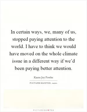 In certain ways, we, many of us, stopped paying attention to the world. I have to think we would have moved on the whole climate issue in a different way if we’d been paying better attention Picture Quote #1