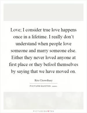 Love; I consider true love happens once in a lifetime. I really don’t understand when people love someone and marry someone else. Either they never loved anyone at first place or they befool themselves by saying that we have moved on Picture Quote #1