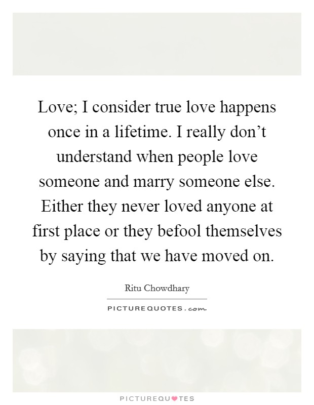 Love; I consider true love happens once in a lifetime. I really don't understand when people love someone and marry someone else. Either they never loved anyone at first place or they befool themselves by saying that we have moved on. Picture Quote #1