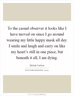 To the casual observer it looks like I have moved on since I go around wearing my little happy mask all day. I smile and laugh and carry on like my heart’s still in one piece, but beneath it all, I am dying Picture Quote #1