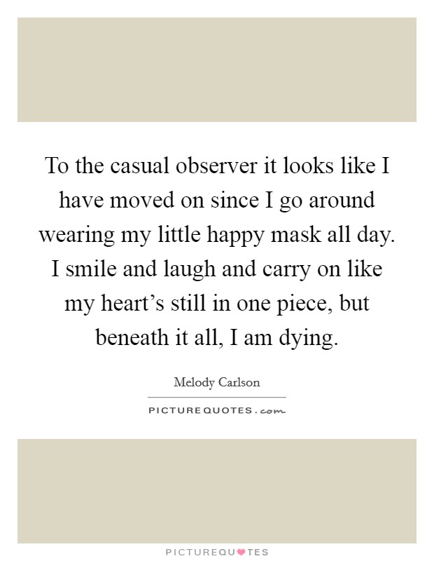 To the casual observer it looks like I have moved on since I go around wearing my little happy mask all day. I smile and laugh and carry on like my heart's still in one piece, but beneath it all, I am dying. Picture Quote #1