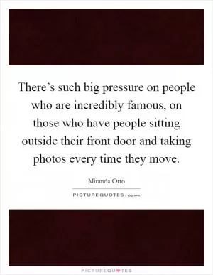 There’s such big pressure on people who are incredibly famous, on those who have people sitting outside their front door and taking photos every time they move Picture Quote #1