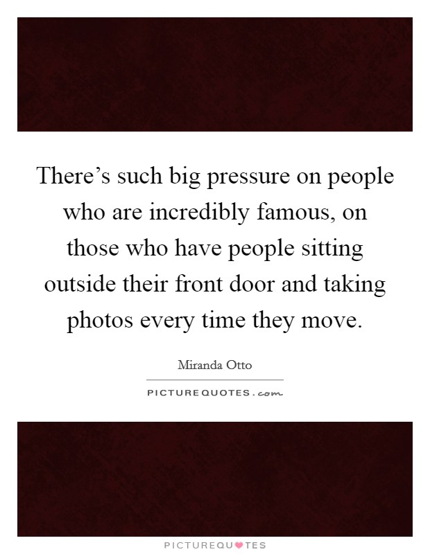 There's such big pressure on people who are incredibly famous, on those who have people sitting outside their front door and taking photos every time they move. Picture Quote #1