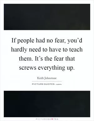 If people had no fear, you’d hardly need to have to teach them. It’s the fear that screws everything up Picture Quote #1