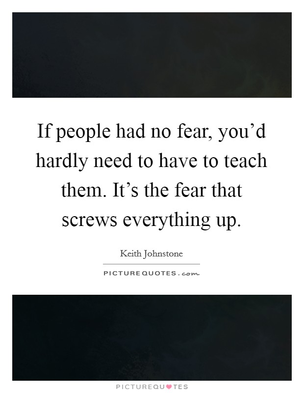 If people had no fear, you'd hardly need to have to teach them. It's the fear that screws everything up. Picture Quote #1