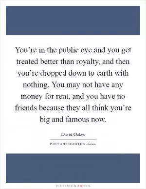 You’re in the public eye and you get treated better than royalty, and then you’re dropped down to earth with nothing. You may not have any money for rent, and you have no friends because they all think you’re big and famous now Picture Quote #1