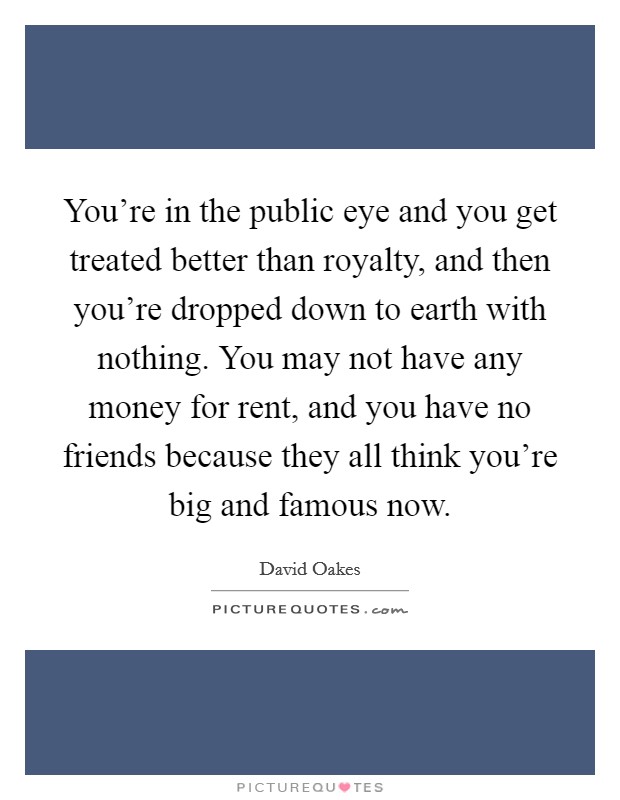 You're in the public eye and you get treated better than royalty, and then you're dropped down to earth with nothing. You may not have any money for rent, and you have no friends because they all think you're big and famous now. Picture Quote #1