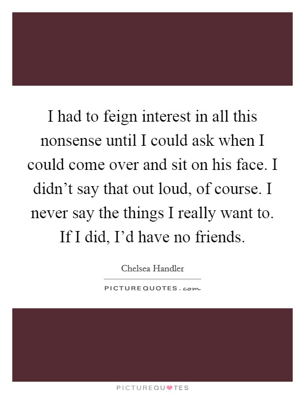 I had to feign interest in all this nonsense until I could ask when I could come over and sit on his face. I didn't say that out loud, of course. I never say the things I really want to. If I did, I'd have no friends. Picture Quote #1