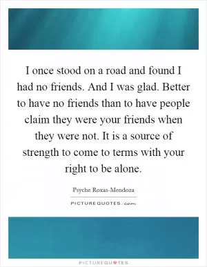 I once stood on a road and found I had no friends. And I was glad. Better to have no friends than to have people claim they were your friends when they were not. It is a source of strength to come to terms with your right to be alone Picture Quote #1