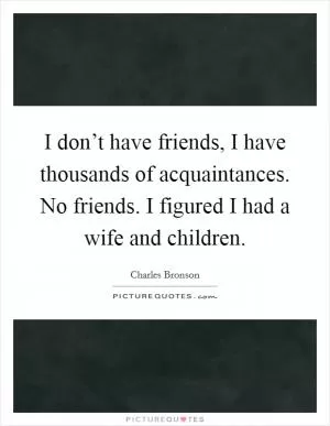 I don’t have friends, I have thousands of acquaintances. No friends. I figured I had a wife and children Picture Quote #1