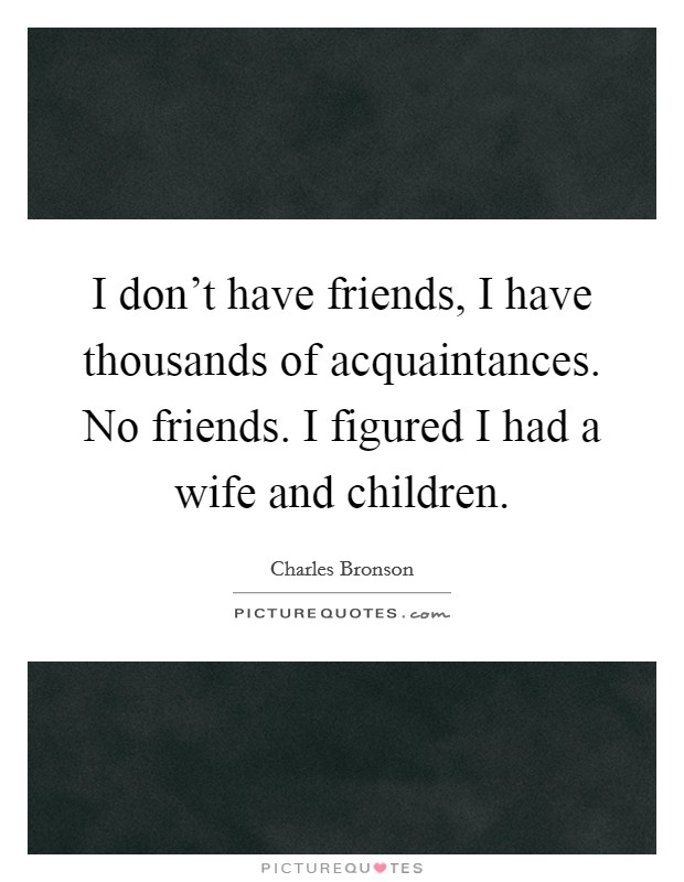 I don't have friends, I have thousands of acquaintances. No friends. I figured I had a wife and children. Picture Quote #1