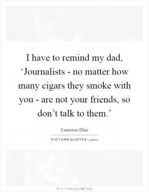 I have to remind my dad, ‘Journalists - no matter how many cigars they smoke with you - are not your friends, so don’t talk to them.’ Picture Quote #1