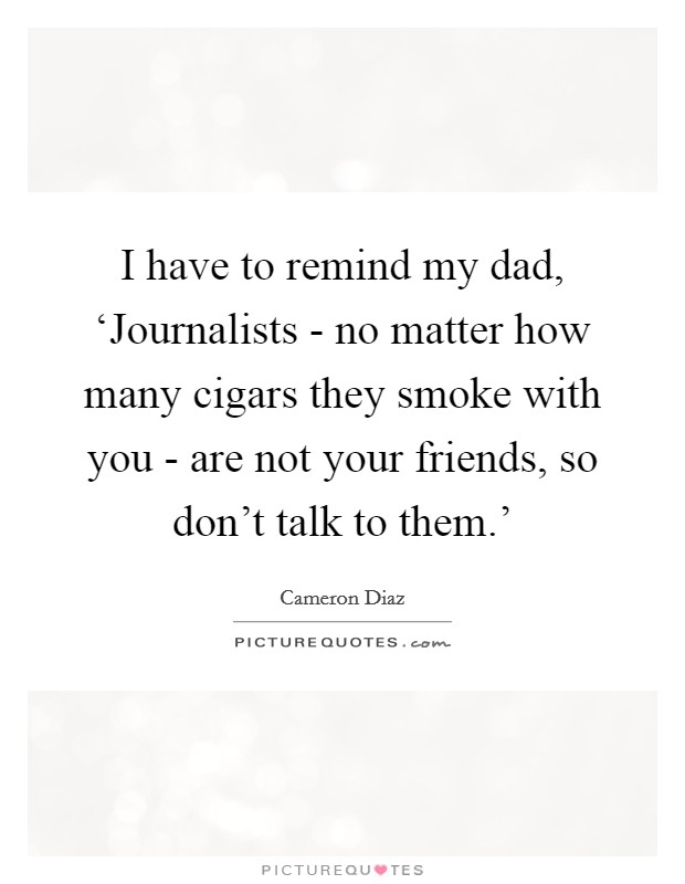 I have to remind my dad, ‘Journalists - no matter how many cigars they smoke with you - are not your friends, so don't talk to them.' Picture Quote #1