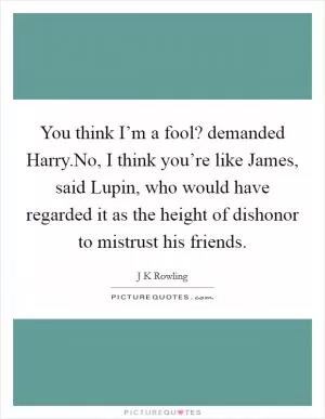 You think I’m a fool? demanded Harry.No, I think you’re like James, said Lupin, who would have regarded it as the height of dishonor to mistrust his friends Picture Quote #1