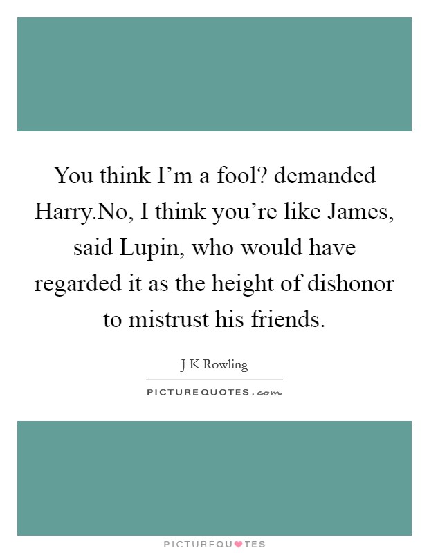 You think I'm a fool? demanded Harry.No, I think you're like James, said Lupin, who would have regarded it as the height of dishonor to mistrust his friends. Picture Quote #1