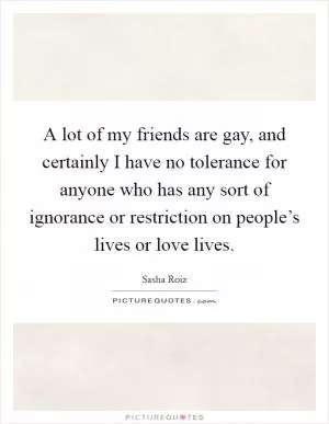 A lot of my friends are gay, and certainly I have no tolerance for anyone who has any sort of ignorance or restriction on people’s lives or love lives Picture Quote #1