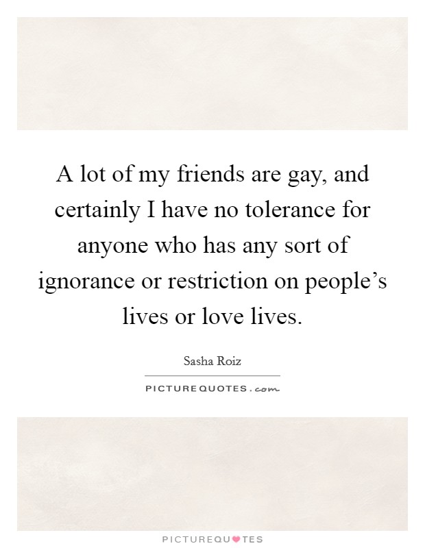 A lot of my friends are gay, and certainly I have no tolerance for anyone who has any sort of ignorance or restriction on people's lives or love lives. Picture Quote #1