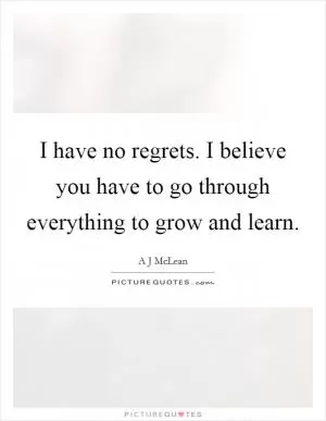 I have no regrets. I believe you have to go through everything to grow and learn Picture Quote #1