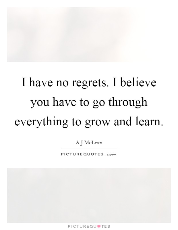 I have no regrets. I believe you have to go through everything to grow and learn. Picture Quote #1