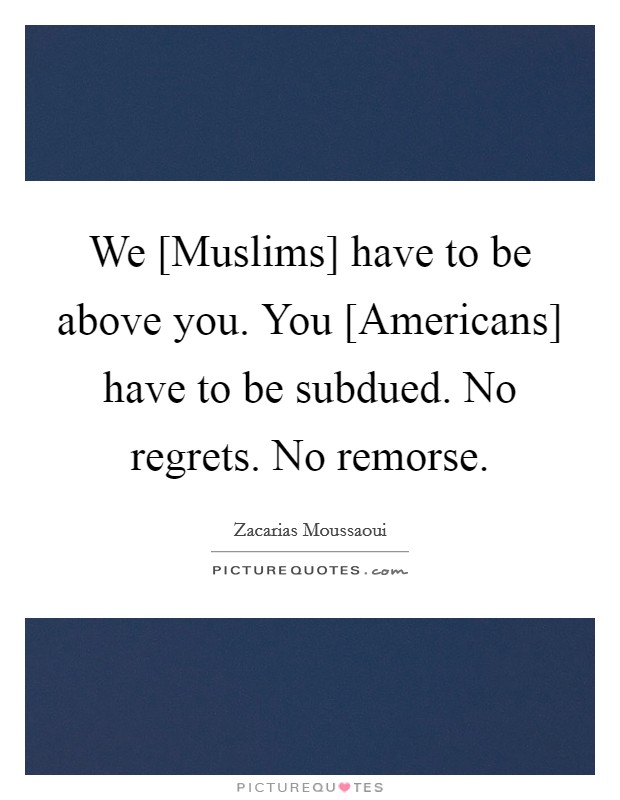 We [Muslims] have to be above you. You [Americans] have to be subdued. No regrets. No remorse. Picture Quote #1
