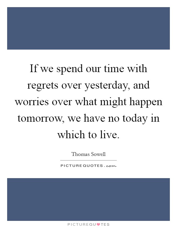 If we spend our time with regrets over yesterday, and worries over what might happen tomorrow, we have no today in which to live. Picture Quote #1