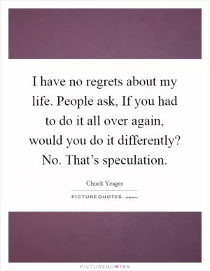 I have no regrets about my life. People ask, If you had to do it all over again, would you do it differently? No. That’s speculation Picture Quote #1