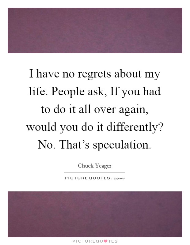 I have no regrets about my life. People ask, If you had to do it all over again, would you do it differently? No. That's speculation. Picture Quote #1