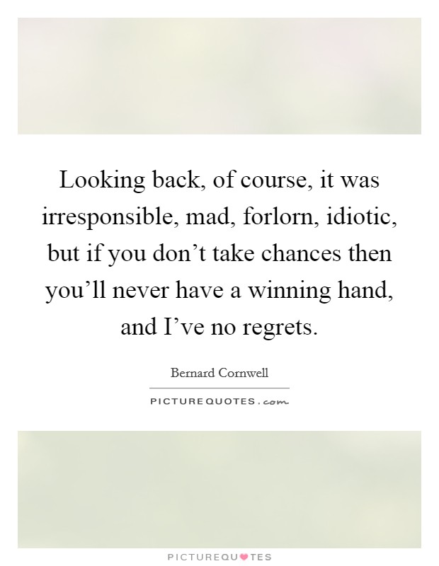 Looking back, of course, it was irresponsible, mad, forlorn, idiotic, but if you don't take chances then you'll never have a winning hand, and I've no regrets. Picture Quote #1