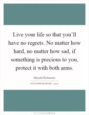 Live your life so that you’ll have no regrets. No matter how hard, no matter how sad, if something is precious to you, protect it with both arms Picture Quote #1