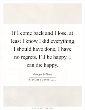 If I come back and I lose, at least I know I did everything I should have done, I have no regrets, I’ll be happy. I can die happy Picture Quote #1
