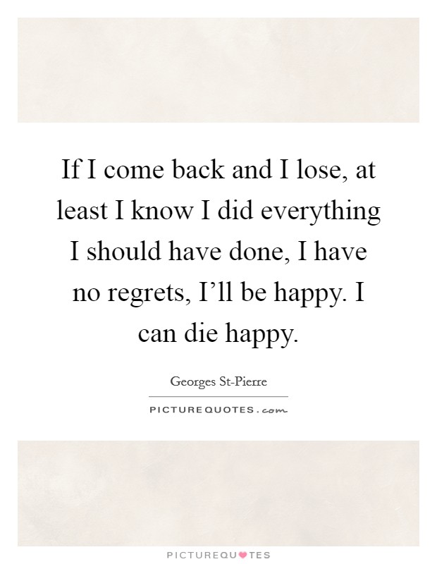 If I come back and I lose, at least I know I did everything I should have done, I have no regrets, I'll be happy. I can die happy. Picture Quote #1