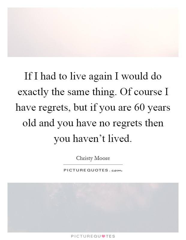 If I had to live again I would do exactly the same thing. Of course I have regrets, but if you are 60 years old and you have no regrets then you haven't lived. Picture Quote #1