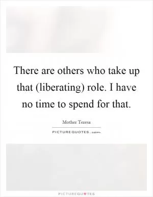 There are others who take up that (liberating) role. I have no time to spend for that Picture Quote #1