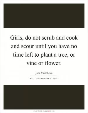 Girls, do not scrub and cook and scour until you have no time left to plant a tree, or vine or flower Picture Quote #1
