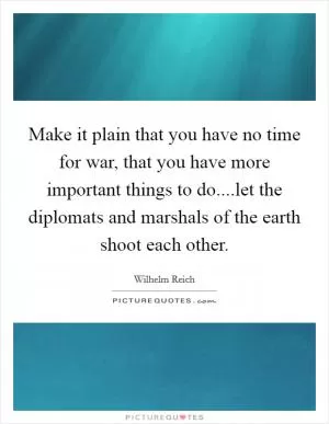 Make it plain that you have no time for war, that you have more important things to do....let the diplomats and marshals of the earth shoot each other Picture Quote #1