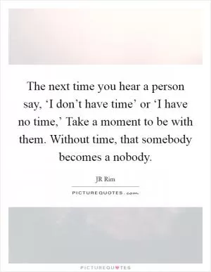 The next time you hear a person say, ‘I don’t have time’ or ‘I have no time,’ Take a moment to be with them. Without time, that somebody becomes a nobody Picture Quote #1
