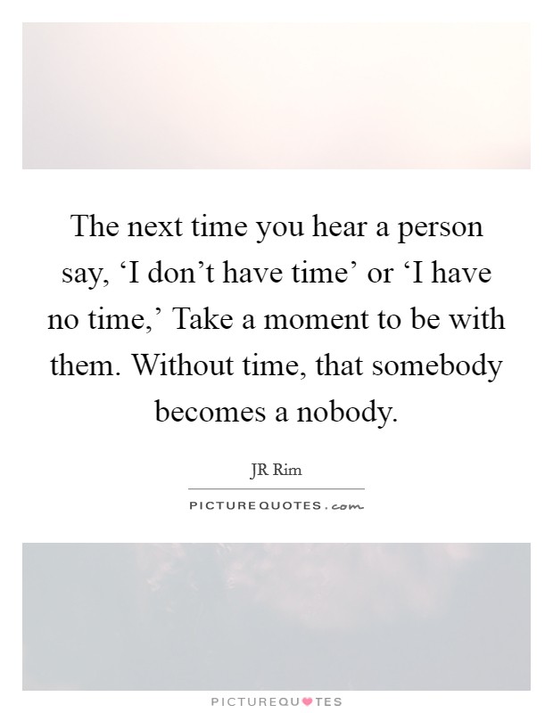 The next time you hear a person say, ‘I don't have time' or ‘I have no time,' Take a moment to be with them. Without time, that somebody becomes a nobody. Picture Quote #1