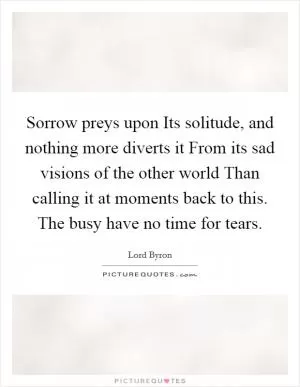 Sorrow preys upon Its solitude, and nothing more diverts it From its sad visions of the other world Than calling it at moments back to this. The busy have no time for tears Picture Quote #1
