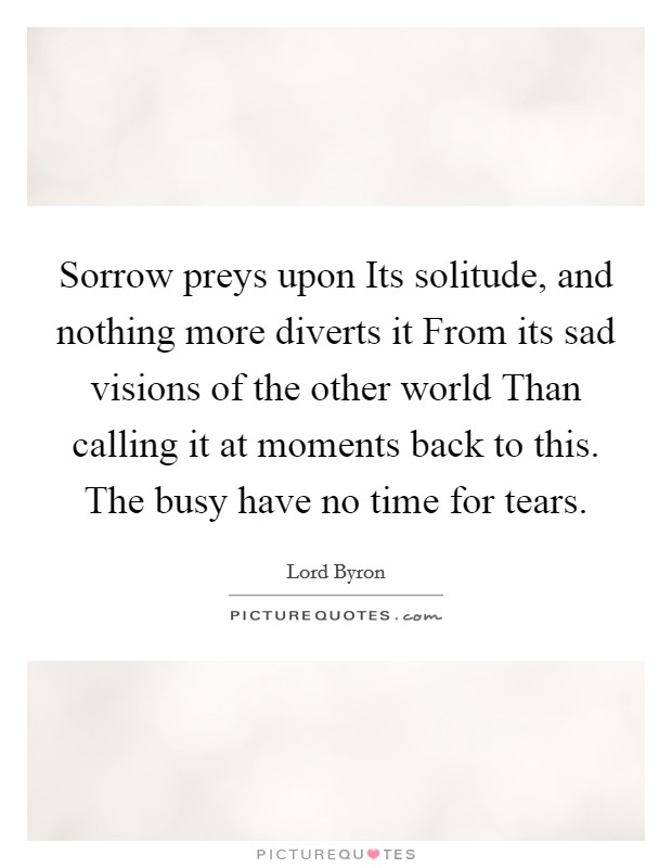 Sorrow preys upon Its solitude, and nothing more diverts it From its sad visions of the other world Than calling it at moments back to this. The busy have no time for tears. Picture Quote #1