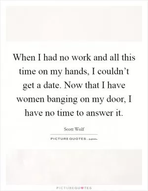 When I had no work and all this time on my hands, I couldn’t get a date. Now that I have women banging on my door, I have no time to answer it Picture Quote #1