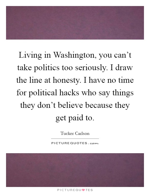 Living in Washington, you can't take politics too seriously. I draw the line at honesty. I have no time for political hacks who say things they don't believe because they get paid to. Picture Quote #1