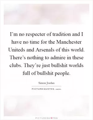 I’m no respecter of tradition and I have no time for the Manchester Uniteds and Arsenals of this world. There’s nothing to admire in these clubs. They’re just bullshit worlds full of bullshit people Picture Quote #1